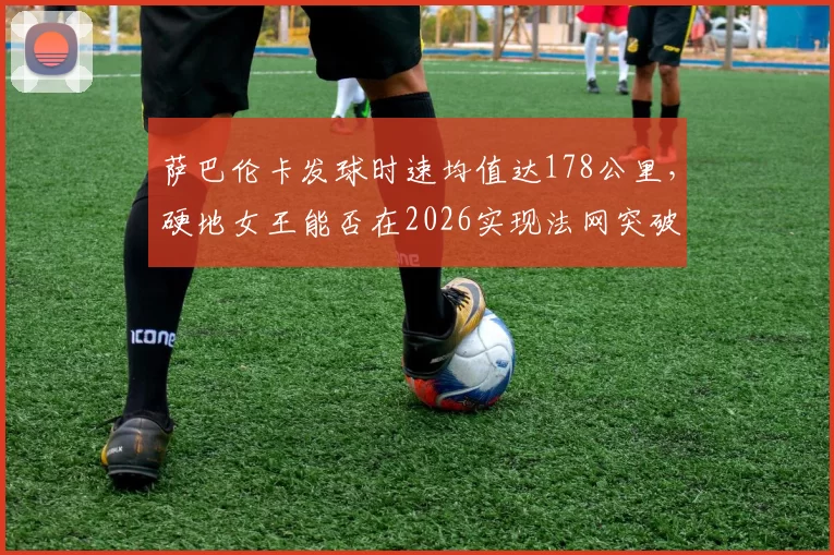萨巴伦卡发球时速均值达178公里，硬地女王能否在2026实现法网突破？