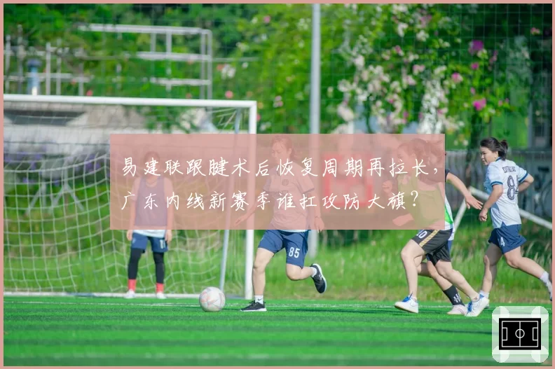 易建联跟腱术后恢复周期再拉长,广东内线新赛季谁扛攻防大旗?