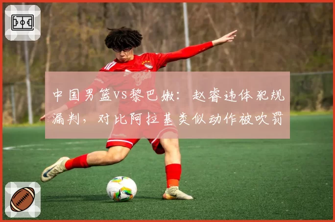 中国男篮vs黎巴嫩:赵睿违体犯规漏判,对比阿拉基类似动作被吹罚尺度不一