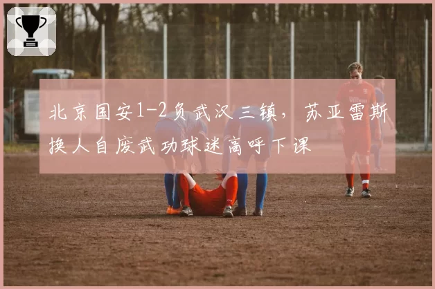 北京国安1-2负武汉三镇，苏亚雷斯换人自废武功球迷高呼下课
