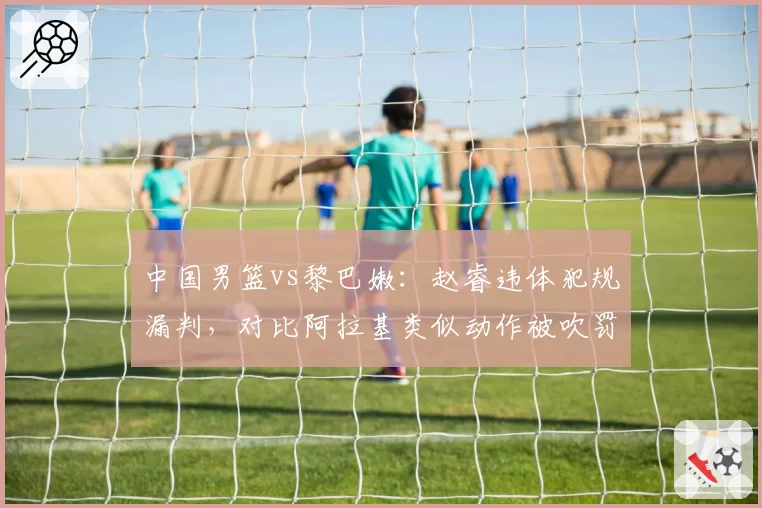 中国男篮vs黎巴嫩：赵睿违体犯规漏判，对比阿拉基类似动作被吹罚尺度不一
