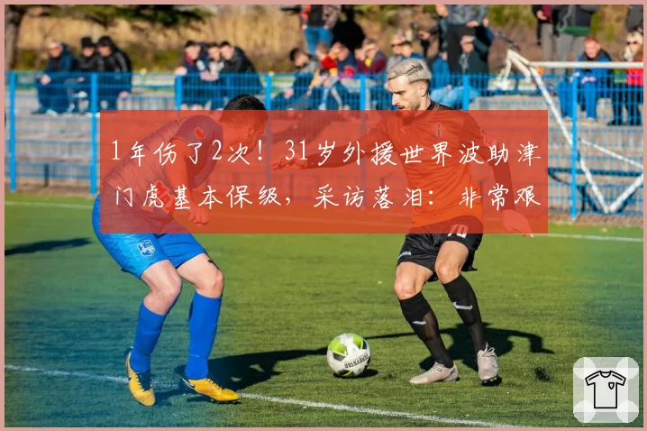 1年伤了2次!31岁外援世界波助津门虎基本保级,采访落泪:非常艰难