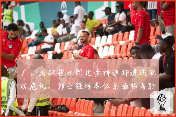 广州龙狮崔永熙进步神速却遭遇犯规危机,郭士强培养体系面临考验