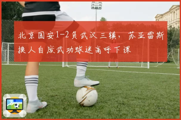 北京国安1-2负武汉三镇，苏亚雷斯换人自废武功球迷高呼下课
