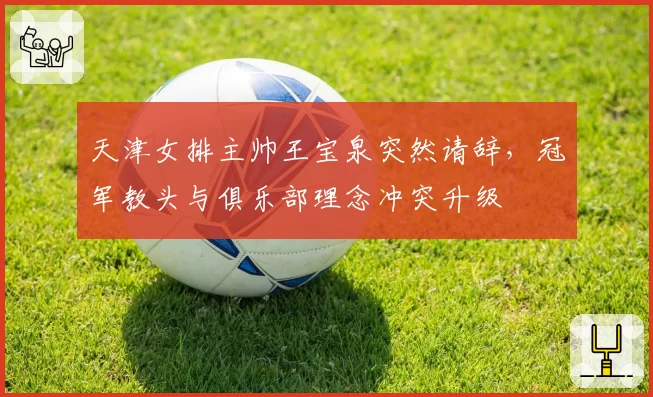天津女排主帅王宝泉突然请辞，冠军教头与俱乐部理念冲突升级