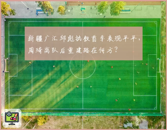 新疆广汇邱彪执教首季表现平平,周琦离队后重建路在何方?