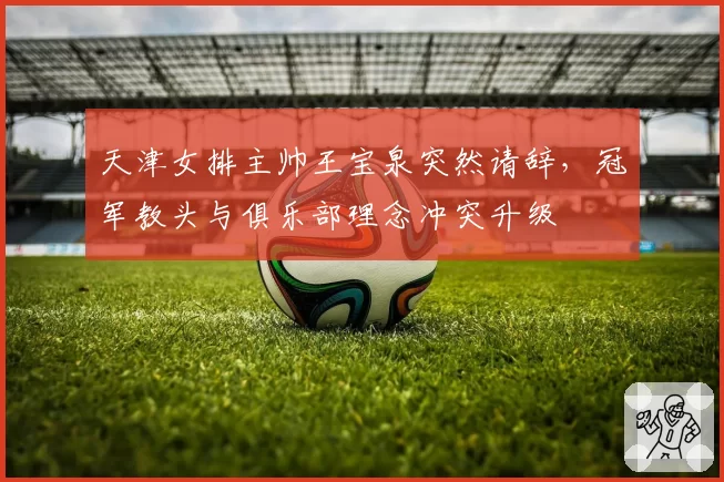 天津女排主帅王宝泉突然请辞，冠军教头与俱乐部理念冲突升级