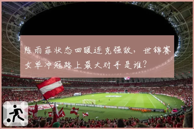 陈雨菲状态回暖连克强敌,世锦赛女单冲冠路上最大对手是谁?
