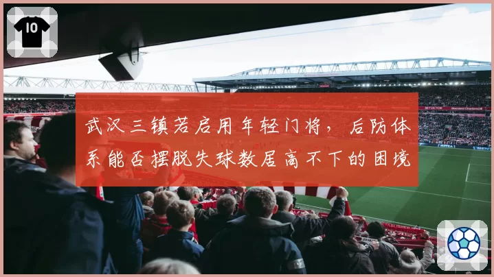 武汉三镇若启用年轻门将，后防体系能否摆脱失球数居高不下的困境？