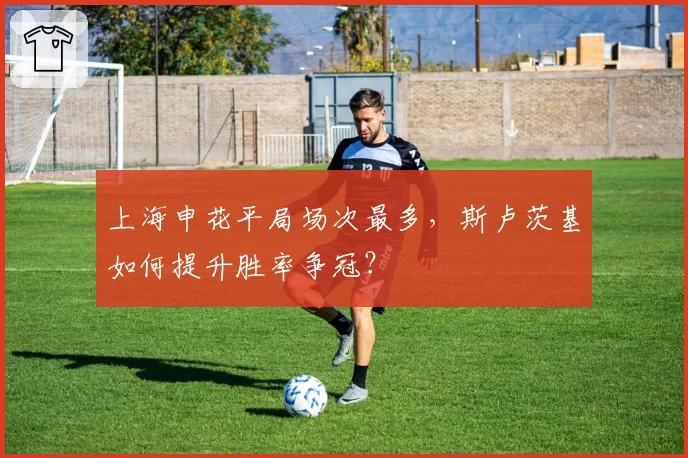 上海申花平局场次最多，斯卢茨基如何提升胜率争冠？