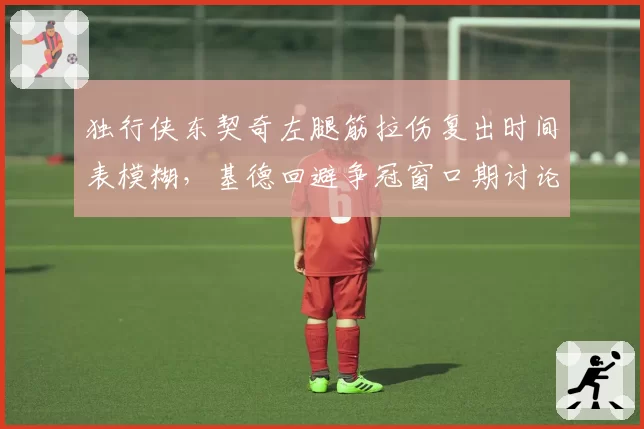独行侠东契奇左腿筋拉伤复出时间表模糊,基德回避争冠窗口期讨论