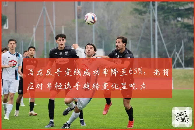 马龙反手变线成功率降至65%，老将应对年轻选手旋转变化显吃力