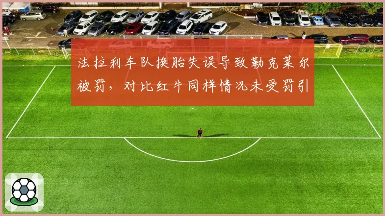 法拉利车队换胎失误导致勒克莱尔被罚，对比红牛同样情况未受罚引发双重标准讨论