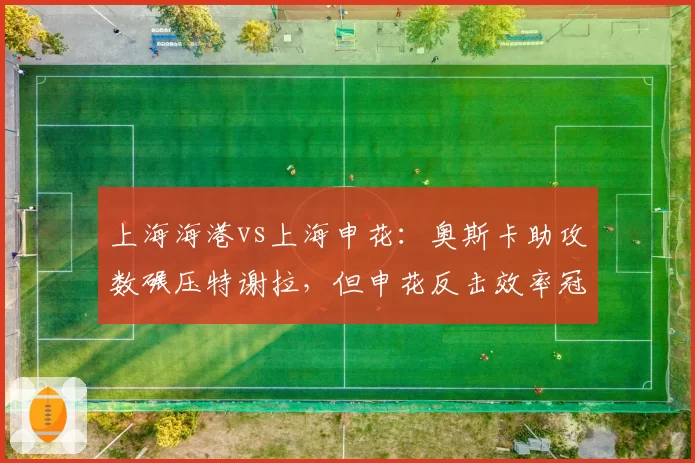 上海海港vs上海申花：奥斯卡助攻数碾压特谢拉，但申花反击效率冠绝中超引隐患