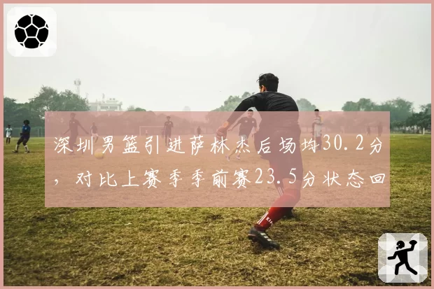 深圳男篮引进萨林杰后场均30.2分，对比上赛季季前赛23.5分状态回暖