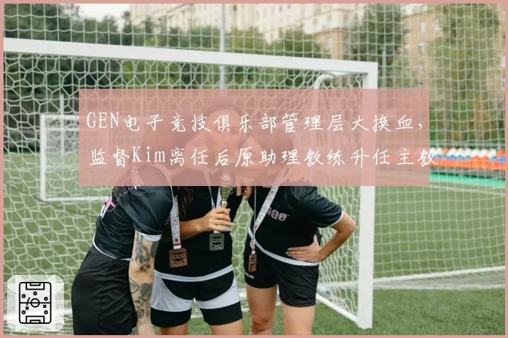 GEN电子竞技俱乐部管理层大换血，监督Kim离任后原助理教练升任主教练