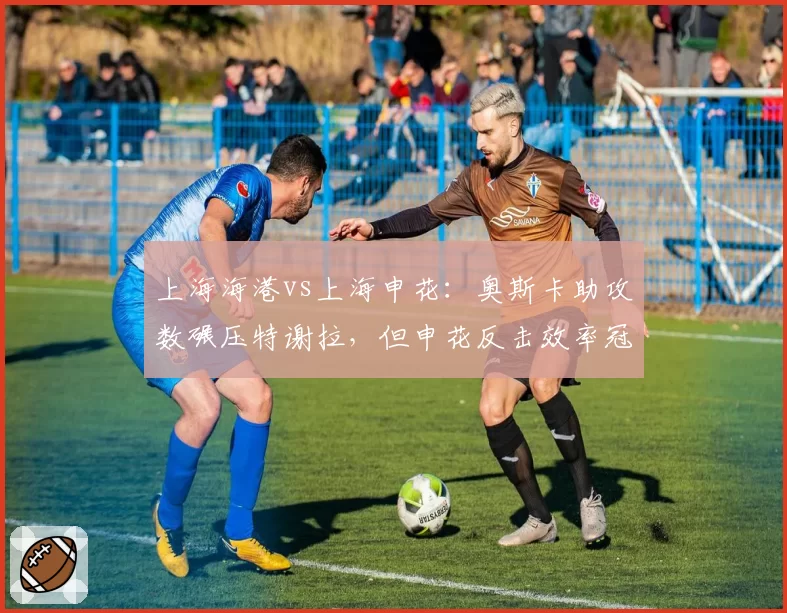 上海海港vs上海申花：奥斯卡助攻数碾压特谢拉，但申花反击效率冠绝中超引隐患