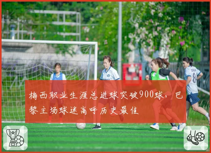 梅西职业生涯总进球突破900球,巴黎主场球迷高呼历史最佳