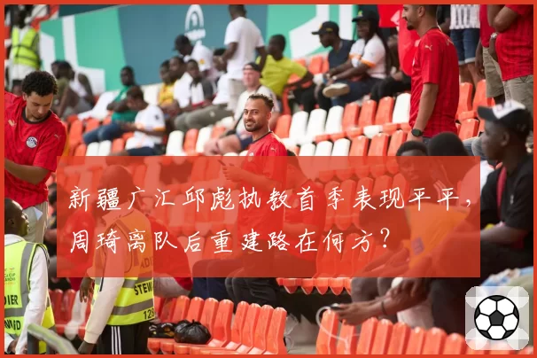 新疆广汇邱彪执教首季表现平平,周琦离队后重建路在何方?