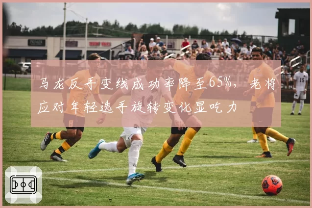 马龙反手变线成功率降至65%，老将应对年轻选手旋转变化显吃力