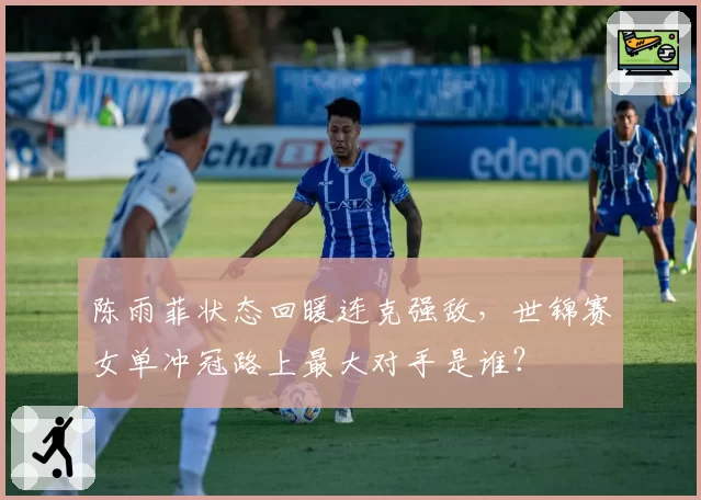 陈雨菲状态回暖连克强敌,世锦赛女单冲冠路上最大对手是谁?