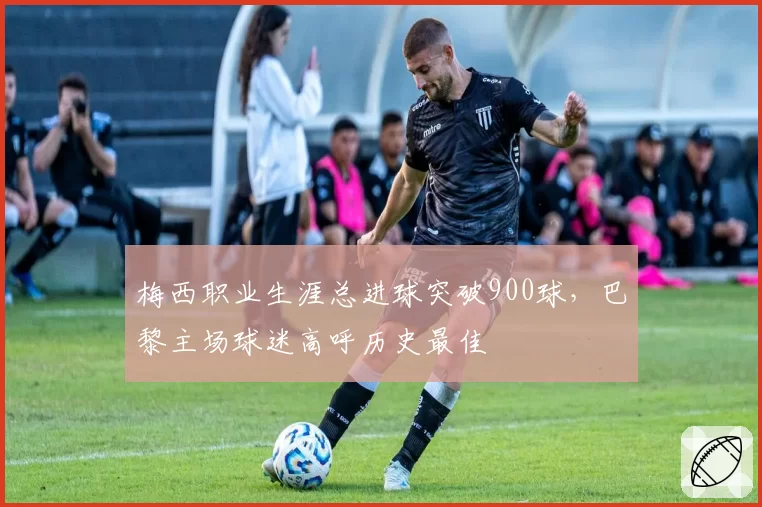梅西职业生涯总进球突破900球，巴黎主场球迷高呼历史最佳