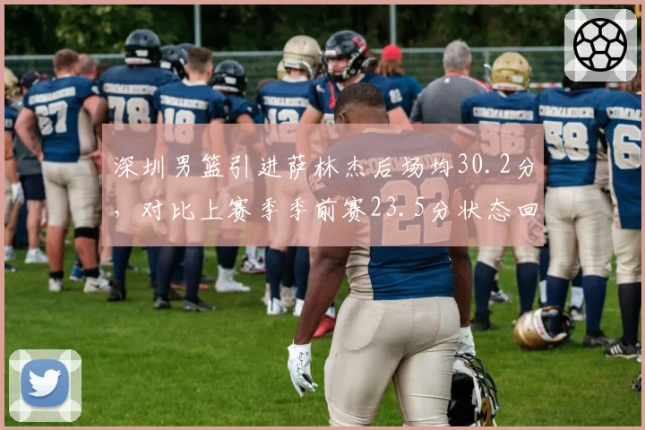 深圳男篮引进萨林杰后场均30.2分，对比上赛季季前赛23.5分状态回暖