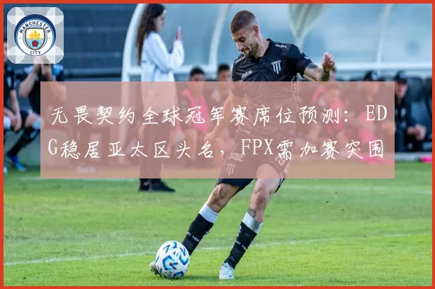 无畏契约全球冠军赛席位预测:EDG稳居亚太区头名,FPX需加赛突围