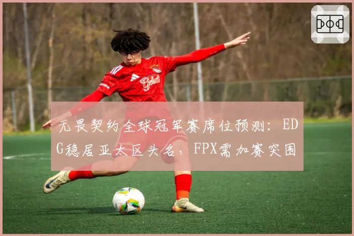 无畏契约全球冠军赛席位预测：EDG稳居亚太区头名，FPX需加赛突围