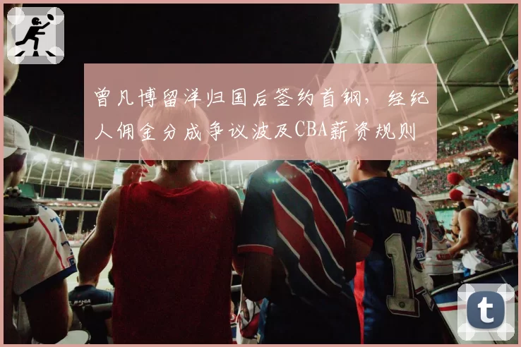 曾凡博留洋归国后签约首钢，经纪人佣金分成争议波及CBA薪资规则