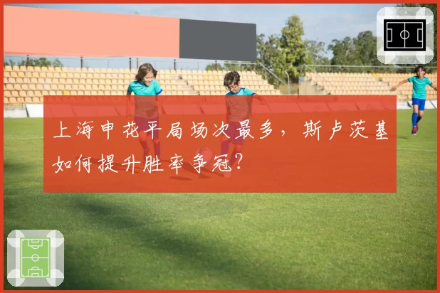上海申花平局场次最多，斯卢茨基如何提升胜率争冠？